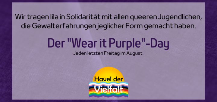 Hintergrund: Lila Stoff. Auf einem halbtransparenten weißen Rechteck steht folgender Text: Wir tragen lila in Solidarität mit allen queeren Jugendlichen, die Gewalterfahrungen jeglicher Form gemacht haben. Der "Wear it Purple"-Day - Jeden letzen Freitag im August. Der Text schließt mit dem Logo von Havel der Vielfalt ab.